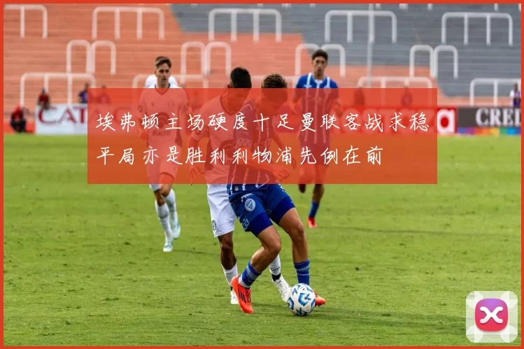 埃弗顿主场硬度十足曼联客战求稳平局亦是胜利利物浦先例在前